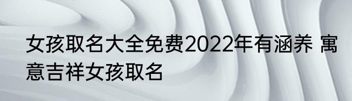 女孩取名大全免费2022年有涵养 寓意吉祥女孩取名