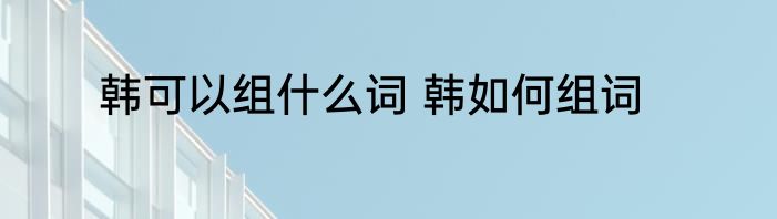 韩可以组什么词 韩如何组词