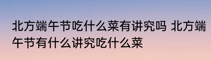 北方端午节吃什么菜有讲究吗 北方端午节有什么讲究吃什么菜
