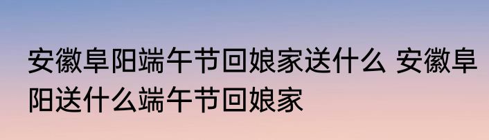 安徽阜阳端午节回娘家送什么 安徽阜阳送什么端午节回娘家