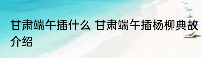 甘肃端午插什么 甘肃端午插杨柳典故介绍