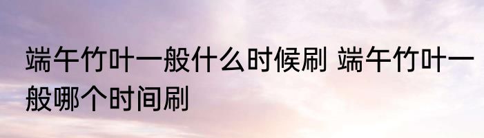 端午竹叶一般什么时候刷 端午竹叶一般哪个时间刷