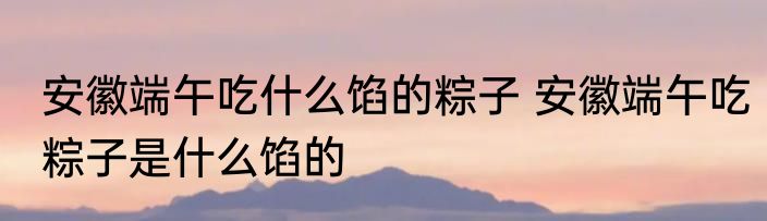 安徽端午吃什么馅的粽子 安徽端午吃粽子是什么馅的
