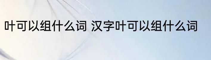 叶可以组什么词 汉字叶可以组什么词