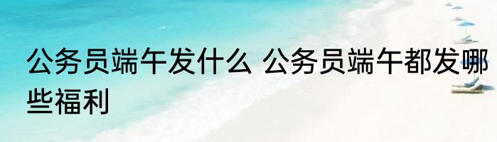 公务员端午发什么 公务员端午都发哪些福利