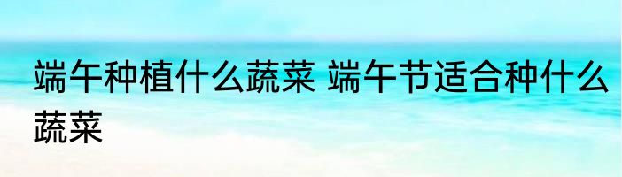 端午种植什么蔬菜 端午节适合种什么蔬菜