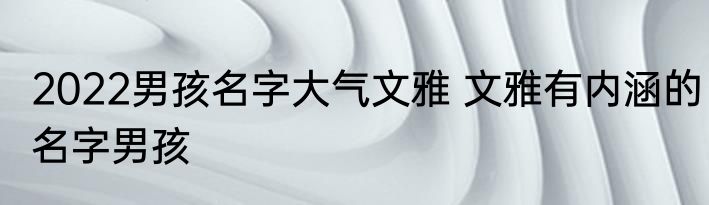 2022男孩名字大气文雅 文雅有内涵的名字男孩