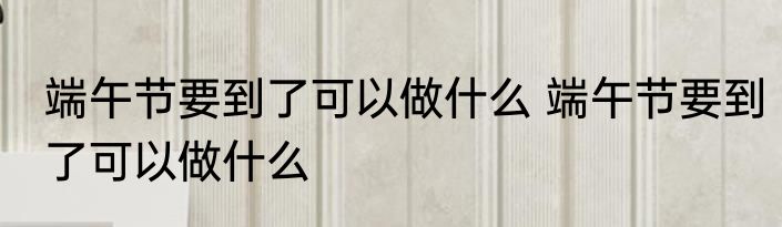 端午节要到了可以做什么 端午节要到了可以做什么
