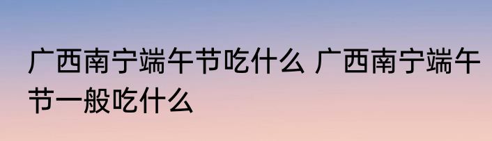 广西南宁端午节吃什么 广西南宁端午节一般吃什么