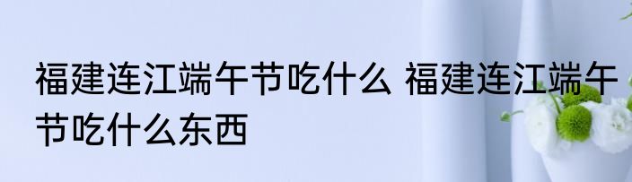 福建连江端午节吃什么 福建连江端午节吃什么东西