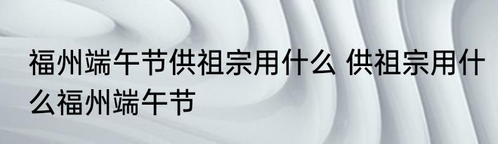 福州端午节供祖宗用什么 供祖宗用什么福州端午节
