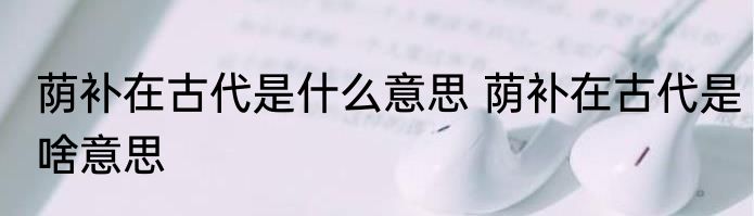 荫补在古代是什么意思 荫补在古代是啥意思