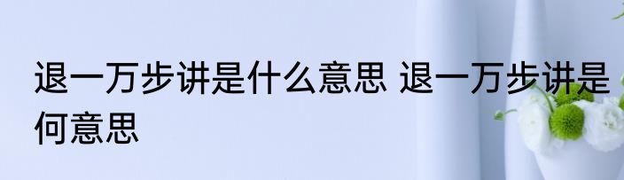 退一万步讲是什么意思 退一万步讲是何意思