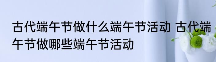 古代端午节做什么端午节活动 古代端午节做哪些端午节活动
