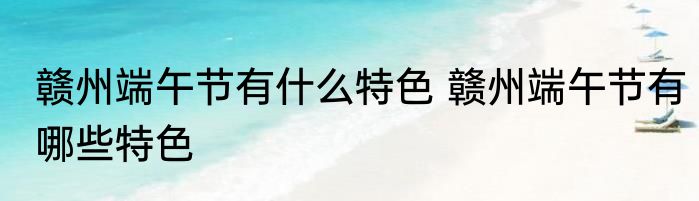 赣州端午节有什么特色 赣州端午节有哪些特色