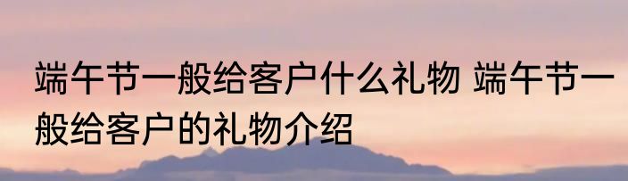 端午节一般给客户什么礼物 端午节一般给客户的礼物介绍