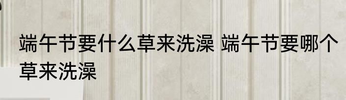 端午节要什么草来洗澡 端午节要哪个草来洗澡