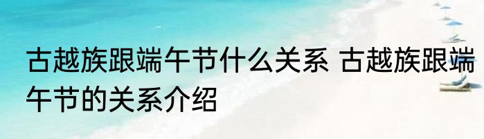 古越族跟端午节什么关系 古越族跟端午节的关系介绍