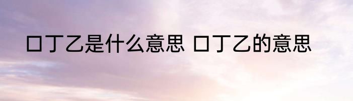 口丁乙是什么意思 口丁乙的意思