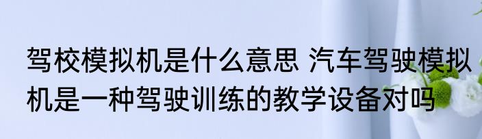 驾校模拟机是什么意思 汽车驾驶模拟机是一种驾驶训练的教学设备对吗