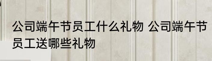 公司端午节员工什么礼物 公司端午节员工送哪些礼物