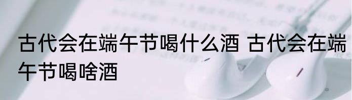 古代会在端午节喝什么酒 古代会在端午节喝啥酒