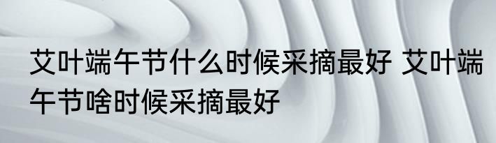 艾叶端午节什么时候采摘最好 艾叶端午节啥时候采摘最好