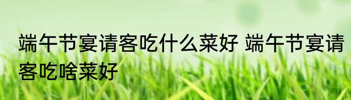 端午节宴请客吃什么菜好 端午节宴请客吃啥菜好