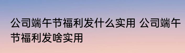 公司端午节福利发什么实用 公司端午节福利发啥实用