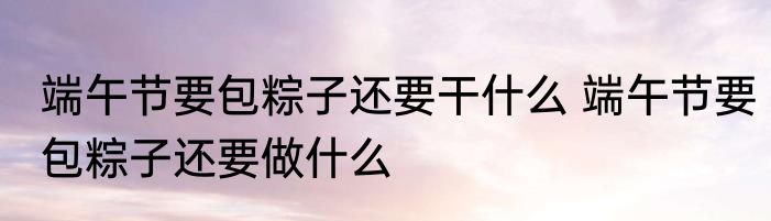 端午节要包粽子还要干什么 端午节要包粽子还要做什么
