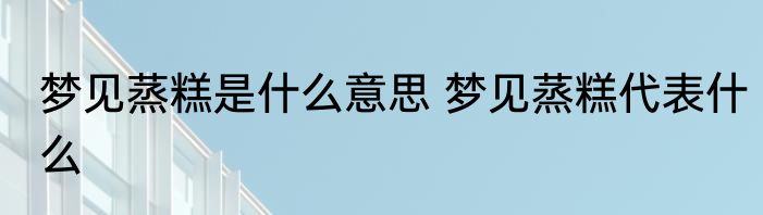 梦见蒸糕是什么意思 梦见蒸糕代表什么