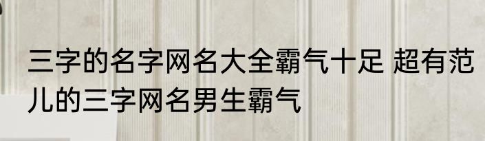 三字的名字网名大全霸气十足 超有范儿的三字网名男生霸气
