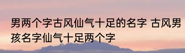 男两个字古风仙气十足的名字 古风男孩名字仙气十足两个字