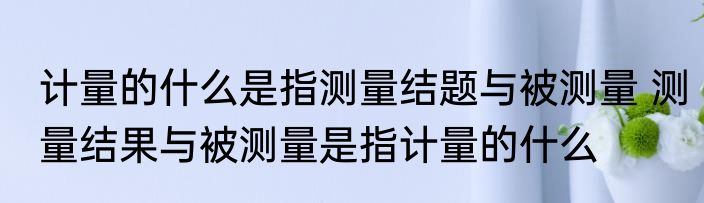 计量的什么是指测量结题与被测量 测量结果与被测量是指计量的什么