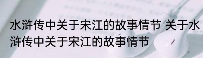 水浒传中关于宋江的故事情节 关于水浒传中关于宋江的故事情节