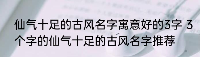 仙气十足的古风名字寓意好的3字 3个字的仙气十足的古风名字推荐