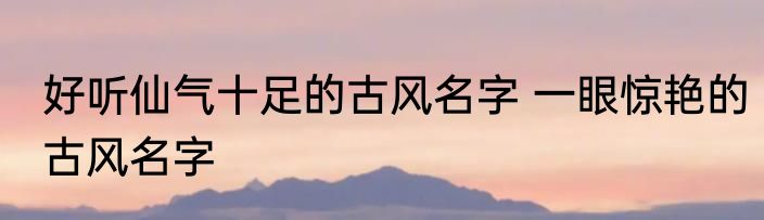 好听仙气十足的古风名字 一眼惊艳的古风名字