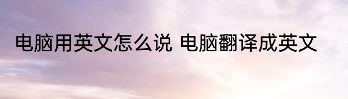 电脑用英文怎么说 电脑翻译成英文