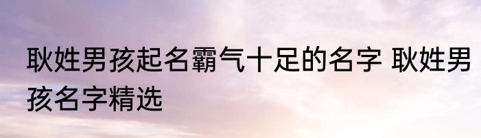 耿姓男孩起名霸气十足的名字 耿姓男孩名字精选
