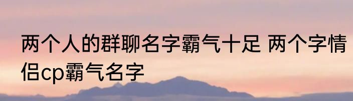 两个人的群聊名字霸气十足 两个字情侣cp霸气名字