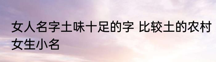女人名字土味十足的字 比较土的农村女生小名