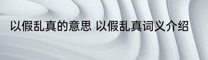 以假乱真的意思 以假乱真词义介绍