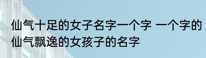 仙气十足的女子名字一个字 一个字的仙气飘逸的女孩子的名字