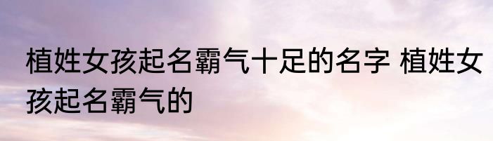 植姓女孩起名霸气十足的名字 植姓女孩起名霸气的