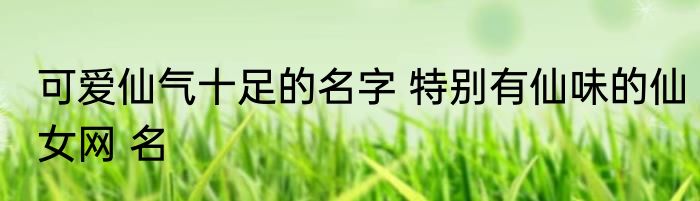 可爱仙气十足的名字 特别有仙味的仙女网 名