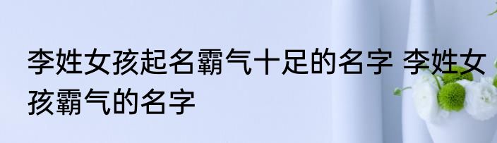 李姓女孩起名霸气十足的名字 李姓女孩霸气的名字