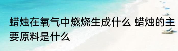 蜡烛在氧气中燃烧生成什么 蜡烛的主要原料是什么