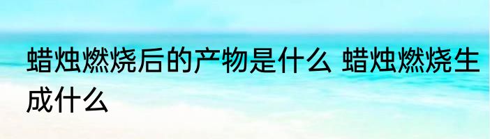 蜡烛燃烧后的产物是什么 蜡烛燃烧生成什么