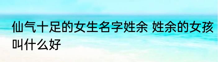 仙气十足的女生名字姓余 姓余的女孩叫什么好