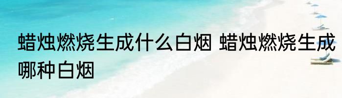 蜡烛燃烧生成什么白烟 蜡烛燃烧生成哪种白烟